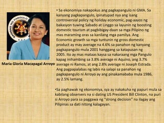 • Sa ekonomiya nakapokus ang pagkapangulo ni GMA. Sa
kanyang pagkapangulo, ipinatupad nya ang isang
controversial policy ng holiday economic, pag-aayos ng
bakasyon tuwing Sabado at Linggo sa layunin ng boosting
domestic tourism at pagbibigay-daan sa mga Pilipino ng
mas maraming oras sa kanilang mga pamilya. Ang
Economic growth sa mga tuntunin ng gross domestic
product ay may average na 4.6% sa panahon ng kanyang
pagkapangulo mula 2001 hanggang sa katapusan ng
2005. Ito ay mas mataas kaysa sa nakaraang mga Pangulo
kapag inihambing sa 3.8% average ni Aquino, ang 3.7%
average ni Ramos, at ang 2.8% average ni Joseph Estrada.
Ang pagpapalabas ng labis na salapi sa panahon ng
pagkapangulo ni Arroyo ay ang pinakamababa mula 1986,
ay 2.5% lamang.
•Sa paghawak ng ekonomiya, sya ay nakakuha ng papuri mula sa
kabilang observers na si dating US President Bill Clinton, na puri
si Arroyo para sa paggawa ng "strong decision" na ilagay ang
Pilipinas sa dati nitong kalagayan.
Maria Gloria Macapagal Arroyo
 
