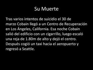 Su Muerte
Tras varios intentos de suicidio el 30 de
marzo Cobain llegó a un Centro de Recuperación
en Los Ángeles, California. Esa noche Cobain
salió del edificio con un cigarrillo, luego escaló
una reja de 1.80m de alto y dejó el centro.
Después cogió un taxi hacia el aeropuerto y
regresó a Seattle.
 