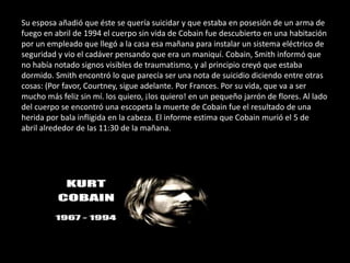 Su esposa añadió que éste se quería suicidar y que estaba en posesión de un arma de
fuego en abril de 1994 el cuerpo sin vida de Cobain fue descubierto en una habitación
por un empleado que llegó a la casa esa mañana para instalar un sistema eléctrico de
seguridad y vio el cadáver pensando que era un maniquí. Cobain, Smith informó que
no había notado signos visibles de traumatismo, y al principio creyó que estaba
dormido. Smith encontró lo que parecía ser una nota de suicidio diciendo entre otras
cosas: (Por favor, Courtney, sigue adelante. Por Frances. Por su vida, que va a ser
mucho más feliz sin mí. los quiero, ¡los quiero! en un pequeño jarrón de flores. Al lado
del cuerpo se encontró una escopeta la muerte de Cobain fue el resultado de una
herida por bala infligida en la cabeza. El informe estima que Cobain murió el 5 de
abril alrededor de las 11:30 de la mañana.
 