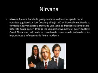 Nirvana
• Nirvana fue una banda de grunge estadounidense integrada por el
vocalista y guitarrista Kurt Cobain y el bajista Krist Novoselic en. Desde su
formación, Nirvana pasó a través de una serie de frecuentes cambios de
baterista hasta que en 1990 se les unió definitivamente el baterista Dave
Grohl. Nirvana actualmente es considerada como una de las bandas más
importantes e influyentes de la era moderna.
 