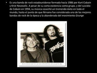 • Es una banda de rock estadounidense formada hacia 1986 por Kurt Cobain
y Krist Novoselic. A pesar de su corta existencia como grupo, y del suicidio
de Cobain en 1994, su música cosechó un tremendo éxito en todo el
mundo, hasta el punto de que Nirvana fue considerada una de las mejores
bandas de rock de la época y la abanderada del movimiento Grunge
 