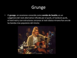 Grunge
• El grunge, en ocasiones conocido como sonido de Seattle,es un
subgénero del rock alternativo influido por el punk, el hardcore punk,
el hard rock y con estructuras cercanas al rock clásico nirvana fue una de
las bandas mas populares del mismo
 