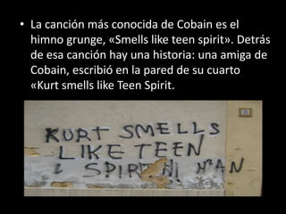 • La canción más conocida de Cobain es el
himno grunge, «Smells like teen spirit». Detrás
de esa canción hay una historia: una amiga de
Cobain, escribió en la pared de su cuarto
«Kurt smells like Teen Spirit.
 