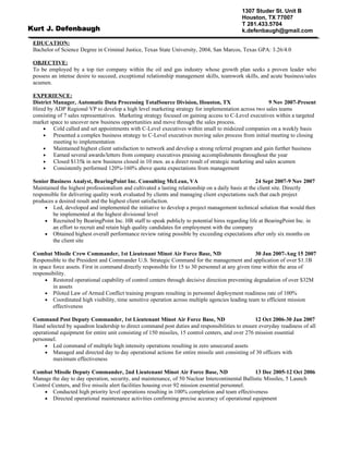 1307 Studer St. Unit B
                                                                                            Houston, TX 77007
                                                                                            T 281.433.5704
Kurt J. Defenbaugh                                                                          k.defenbaugh@gmail.com

 EDUCATION:
 Bachelor of Science Degree in Criminal Justice, Texas State University, 2004, San Marcos, Texas GPA: 3.26/4.0

 OBJECTIVE:
 To be employed by a top tier company within the oil and gas industry whose growth plan seeks a proven leader who
 possess an intense desire to succeed, exceptional relationship management skills, teamwork skills, and acute business/sales
 acumen.

 EXPERIENCE:
 District Manager, Automatic Data Processing TotalSource Division, Houston, TX                           9 Nov 2007-Present
 Hired by ADP Regional VP to develop a high level marketing strategy for implementation across two sales teams
 consisting of 7 sales representatives. Marketing strategy focused on gaining access to C-Level executives within a targeted
 market space to uncover new business opportunities and move through the sales process.
     •    Cold called and set appointments with C-Level executives within small to midsized companies on a weekly basis
     •    Presented a complex business strategy to C-Level executives moving sales process from initial meeting to closing
          meeting to implementation
     •    Maintained highest client satisfaction to network and develop a strong referral program and gain further business
     •    Earned several awards/letters from company executives praising accomplishments throughout the year
     •    Closed $135k in new business closed in 10 mos. as a direct result of strategic marketing and sales acumen
     •    Consistently performed 120%-160% above quota expectations from management

 Senior Business Analyst, BearingPoint Inc. Consulting McLean, VA                                    24 Sept 2007-9 Nov 2007
 Maintained the highest professionalism and cultivated a lasting relationship on a daily basis at the client site. Directly
 responsible for delivering quality work evaluated by clients and managing client expectations such that each project
 produces a desired result and the highest client satisfaction.
      • Led, developed and implemented the initiative to develop a project management technical solution that would then
         be implemented at the highest divisional level
      • Recruited by BearingPoint Inc. HR staff to speak publicly to potential hires regarding life at BearingPoint Inc. in
         an effort to recruit and retain high quality candidates for employment with the company
      • Obtained highest overall performance review rating possible by exceeding expectations after only six months on
         the client site

 Combat Missile Crew Commander, 1st Lieutenant Minot Air Force Base, ND                             30 Jan 2007-Aug 15 2007
 Responsible to the President and Commander U.S. Strategic Command for the management and application of over $1.1B
 in space force assets. First in command directly responsible for 15 to 30 personnel at any given time within the area of
 responsibility.
      • Restored operational capability of control centers through decisive direction preventing degradation of over $32M
          in assets
      • Piloted Law of Armed Conflict training program resulting in personnel deployment readiness rate of 100%
      • Coordinated high visibility, time sensitive operation across multiple agencies leading team to efficient mission
          effectiveness

 Command Post Deputy Commander, 1st Lieutenant Minot Air Force Base, ND                             12 Oct 2006-30 Jan 2007
 Hand selected by squadron leadership to direct command post duties and responsibilities to ensure everyday readiness of all
 operational equipment for entire unit consisting of 150 missiles, 15 control centers, and over 276 mission essential
 personnel.
      • Led command of multiple high intensity operations resulting in zero unsecured assets
      • Managed and directed day to day operational actions for entire missile unit consisting of 30 officers with
          maximum effectiveness

 Combat Missile Deputy Commander, 2nd Lieutenant Minot Air Force Base, ND                        13 Dec 2005-12 Oct 2006
 Manage the day to day operation, security, and maintenance, of 50 Nuclear Intercontinental Ballistic Missiles, 5 Launch
 Control Centers, and five missile alert facilities housing over 92 mission essential personnel.
      • Conducted high priority level operations resulting in 100% completion and team effectiveness
      • Directed operational maintenance activities confirming precise accuracy of operational equipment
 