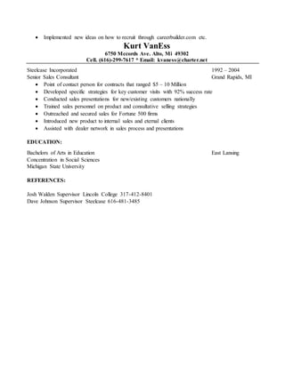  Implemented new ideas on how to recruit through careerbuilder.com etc.
Kurt VanEss
6750 Mccords Ave. Alto, Mi 49302
Cell. (616)-299-7617 * Email: kvaness@charter.net
Steelcase Incorporated 1992 – 2004
Senior Sales Consultant Grand Rapids, MI
 Point of contact person for contracts that ranged $5 – 10 Million
 Developed specific strategies for key customer visits with 92% success rate
 Conducted sales presentations for new/existing customers nationally
 Trained sales personnel on product and consultative selling strategies
 Outreached and secured sales for Fortune 500 firms
 Introduced new product to internal sales and eternal clients
 Assisted with dealer network in sales process and presentations
EDUCATION:
Bachelors of Arts in Education East Lansing
Concentration in Social Sciences
Michigan State University
REFERENCES:
Josh Walden Supervisor Lincoln College 317-412-8401
Dave Johnson Supervisor Steelcase 616-481-3485
 