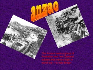 anzac The Anzacs were a group of Australian and new Zealand soldiers that went to fight in world war 1 to help Britain   