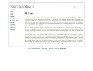 Kurt Sanborn
Home
About
Blog
Contact
Sitemap
Social Links
linkedin
Pinterest
Slideshare
about.me
Behance
Home
In the past, Kurt Sanborn has worked with Boch Broadcasting, City of Lowell's Director of Public
Relations, SG Public Relations, Geocomp Corporation, and Fedcap Rehabilitative Services. At
Fedcap Rehabilitative Services, he served as the director of Strategic Business Development and
oversaw the opening of the New England market for the New York-based nonprofit. From 2008 to
2010, he was the Vice President for Business Development for Professional Services at Geocomp
Corporation in Boxborough, MA.
He is currently working with the hospitality business where he is a diverse, global clientele in a
thriving restaurant environment. He recently completed a comprehensive training and ServSafe
Alcohol Certificate Training. He can also multi-task while maintaining a high level of client and
customer service.
Through the years, Kurt Sanborn has established an entrepreneurial base in advancing business
development initiatives, long and short-term goal creations, large and small-scale community
relations, strategic planning and crisis management in engineering, development, and a variety
of related industries. In all his projects, Kurt has demonstrated strong initiative and the ability to
get things done. He is a skilled professional with many years of experience in business,
broadcasting, non-profit organizations, and other industries. His expertise lies in project creation,
business development, and national and international marketing.
Sign in | Recent Site Activity | Report Abuse | Print Page | Powered By Google Sites
Search this site
 