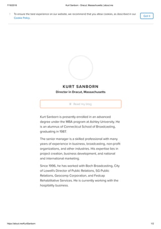 7/18/2018 Kurt Sanborn - Dracut, Massachusetts | about.me
https://about.me/KurtSanborn 1/2
Home
Features
Pricing
KURT SANBORN
Director in Dracut, Massachusetts
Kurt Sanborn is presently enrolled in an advanced
degree under the MBA program at Ashley University. He
is an alumnus of Connecticut School of Broadcasting,
graduating in 1987.
The senior manager is a skilled professional with many
years of experience in business, broadcasting, non-proﬁt
organizations, and other industries. His expertise lies in
project creation, business development, and national
and international marketing.
Since 1996, he has worked with Boch Broadcasting, City
of Lowell's Director of Public Relations, SG Public
Relations, Geocomp Corporation, and Fedcap
Rehabilitative Services. He is currently working with the
hospitality business.
Read my blog
Got it
To ensure the best experience on our website, we recommend that you allow cookies, as described in our
Cookie Policy.
i To ensure the best experience on our website, we recommend that you allow cookies, as described in our
Cookie Policy.
i
 
