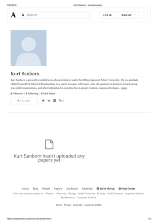 7/25/2018 Kurt Sanborn - Academia.edu
https://independent.academia.edu/SanbornKurt 1/2
About Blog People Papers Job Board Advertise  We're Hiring!  Help Center
Find new research papers in: Physics Chemistry Biology Health Sciences Ecology Earth Sciences Cognitive Science
Mathematics Computer Science
Terms Privacy Copyright Academia ©2018
Kurt Sanborn
Kurt Sanborn is presently enrolled in an advanced degree under the MBA program at Ashley University. He is a graduate
of the Connecticut School of Broadcasting. As a senior manager with many years of experience in business, broadcasting,
non-profit organizations, and other industries, his expertise lies in project creation, business developm… more
0 Followers  |  0 Following  |  4 Total Views
    FOLLOW     4
Kurt Sanborn hasn't uploaded any
papers yet

 
Search... LOG IN SIGN UP
 