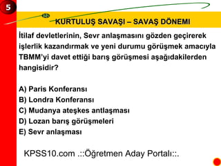 KURTULUŞ SAVAŞI – SAVAŞ DÖNEMI İtilaf devletlerinin, Sevr anlaşmasını gözden geçirerek  işlerlik kazandırmak ve yeni durumu görüşmek amacıyla  TBMM’yi davet ettiği barış görüşmesi aşağıdakilerden  hangisidir? A) Paris Konferansı B) Londra Konferansı C) Mudanya ateşkes antlaşması D) Lozan barış görüşmeleri E) Sevr anlaşması KPSS10.com .::Öğretmen Aday Portalı::. 5 