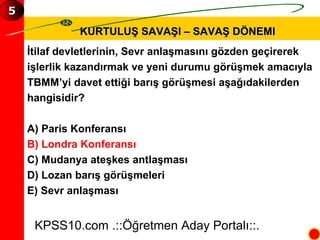 KURTULUŞ SAVAŞI – SAVAŞ DÖNEMI İtilaf devletlerinin, Sevr anlaşmasını gözden geçirerek  işlerlik kazandırmak ve yeni durumu görüşmek amacıyla  TBMM’yi davet ettiği barış görüşmesi aşağıdakilerden  hangisidir? A) Paris Konferansı B) Londra Konferansı C) Mudanya ateşkes antlaşması D) Lozan barış görüşmeleri E) Sevr anlaşması KPSS10.com .::Öğretmen Aday Portalı::. 5 