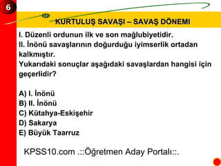 KURTULUŞ SAVAŞI – SAVAŞ DÖNEMI I. Düzenli ordunun ilk ve son mağlubiyetidir. II. İnönü savaşlarının doğurduğu iyimserlik ortadan  kalkmıştır. Yukarıdaki sonuçlar aşağıdaki savaşlardan hangisi için  geçerlidir? A) I. İnönü  B) II. İnönü  C) Kütahya-Eskişehir D) Sakarya E) Büyük Taarruz KPSS10.com .::Öğretmen Aday Portalı::. 6 