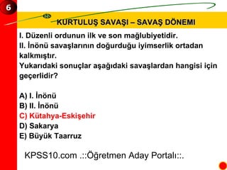 KURTULUŞ SAVAŞI – SAVAŞ DÖNEMI I. Düzenli ordunun ilk ve son mağlubiyetidir. II. İnönü savaşlarının doğurduğu iyimserlik ortadan  kalkmıştır. Yukarıdaki sonuçlar aşağıdaki savaşlardan hangisi için  geçerlidir? A) I. İnönü  B) II. İnönü  C) Kütahya-Eskişehir D) Sakarya E) Büyük Taarruz KPSS10.com .::Öğretmen Aday Portalı::. 6 