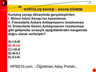 KURTULUŞ SAVAŞI – SAVAŞ DÖNEMI Kurtuluş savaşı döneminde gerçekleştirilen; I. Birinci İnönü Savaşı’nın kazanılması II. Fransızlarla Ankara Antlaşmasının imzalanması III. Ermenilerle Gümrü Antlaşmasının imzalanması gibi gelişmeler sırasıyla aşağıdakilerden hangisinde  doğru olarak verilmiştir? A) I-II-III B) III-I-II C) I-III-II D) III-II-I E) II-I-III KPSS10.com .::Öğretmen Aday Portalı::. 7 