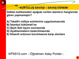 KURTULUŞ SAVAŞI – SAVAŞ DÖNEMI İstiklal mahkemeleri aşağıda verilen alanların hangisinde  görev yapmamıştır? A) Tekalif-i milliye emirlerinin uygulanmasında B) İstanbul hükümeti’ne C) Şeyh Sait isyanı sonrasında D) Ayaklanmaların bastırılmasında E) Düzenli ordunun kurulmasına karşı olanlara KPSS10.com .::Öğretmen Aday Portalı::. 8 