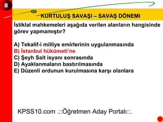 KURTULUŞ SAVAŞI – SAVAŞ DÖNEMI İstiklal mahkemeleri aşağıda verilen alanların hangisinde  görev yapmamıştır? A) Tekalif-i milliye emirlerinin uygulanmasında B) İstanbul hükümeti’ne C) Şeyh Sait isyanı sonrasında D) Ayaklanmaların bastırılmasında E) Düzenli ordunun kurulmasına karşı olanlara KPSS10.com .::Öğretmen Aday Portalı::. 8 