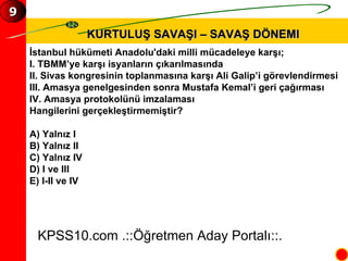 KURTULUŞ SAVAŞI – SAVAŞ DÖNEMI İstanbul hükümeti Anadolu'daki milli mücadeleye karşı; I. TBMM’ye karşı isyanların çıkarılmasında II. Sivas kongresinin toplanmasına karşı Ali Galip’i görevlendirmesi III. Amasya genelgesinden sonra Mustafa Kemal’i geri çağırması IV. Amasya protokolünü imzalaması Hangilerini gerçekleştirmemiştir? A) Yalnız I B) Yalnız II C) Yalnız IV D) I ve III E) I-II ve IV KPSS10.com .::Öğretmen Aday Portalı::. 9 