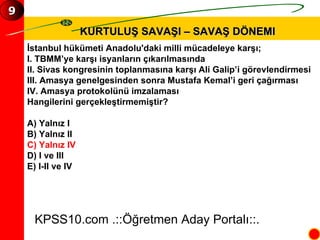KURTULUŞ SAVAŞI – SAVAŞ DÖNEMI İstanbul hükümeti Anadolu'daki milli mücadeleye karşı; I. TBMM’ye karşı isyanların çıkarılmasında II. Sivas kongresinin toplanmasına karşı Ali Galip’i görevlendirmesi III. Amasya genelgesinden sonra Mustafa Kemal’i geri çağırması IV. Amasya protokolünü imzalaması Hangilerini gerçekleştirmemiştir? A) Yalnız I B) Yalnız II C) Yalnız IV D) I ve III E) I-II ve IV KPSS10.com .::Öğretmen Aday Portalı::. 9 