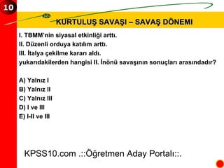 KURTULUŞ SAVAŞI – SAVAŞ DÖNEMI I. TBMM’nin siyasal etkinliği arttı. II. Düzenli orduya katılım arttı. III. İtalya çekilme kararı aldı. yukarıdakilerden hangisi II. İnönü savaşının sonuçları arasındadır? A) Yalnız I B) Yalnız II C) Yalnız III D) I ve III E) I-II ve III KPSS10.com .::Öğretmen Aday Portalı::. 10 
