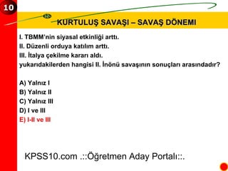 KURTULUŞ SAVAŞI – SAVAŞ DÖNEMI KPSS10.com .::Öğretmen Aday Portalı::. 10 I. TBMM’nin siyasal etkinliği arttı. II. Düzenli orduya katılım arttı. III. İtalya çekilme kararı aldı. yukarıdakilerden hangisi II. İnönü savaşının sonuçları arasındadır? A) Yalnız I B) Yalnız II C) Yalnız III D) I ve III E) I-II ve III 