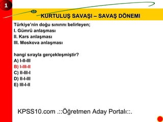 KURTULUŞ SAVAŞI – SAVAŞ DÖNEMI KPSS10.com .::Öğretmen Aday Portalı::. 1 Türkiye’nin doğu sınırını belirleyen; I. Gümrü anlaşması  II. Kars anlaşması III. Moskova anlaşması hangi sırayla gerçekleşmiştir? A) I-II-III B) I-III-II C) II-III-I D) II-I-III E) III-I-II 