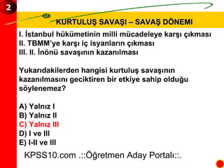 KURTULUŞ SAVAŞI – SAVAŞ DÖNEMI I. İstanbul hükümetinin milli mücadeleye karşı çıkması II. TBMM’ye karşı iç isyanların çıkması III. II. İnönü savaşının kazanılması Yukarıdakilerden hangisi kurtuluş savaşının  kazanılmasını geciktiren bir etkiye sahip olduğu  söylenemez? A) Yalnız I B) Yalnız II C) Yalnız III D) I ve III E) I-II ve III KPSS10.com .::Öğretmen Aday Portalı::. 2 