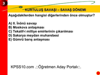 KURTULUŞ SAVAŞI – SAVAŞ DÖNEMI Aşağıdakilerden hangisi diğerlerinden önce olmuştur? A) II. İnönü savaşı B) Moskova anlaşması C) Tekalif-i milliye emirlerinin çıkarılması D) Sakarya meydan muharebesi E) Gümrü barış anlaşması KPSS10.com .::Öğretmen Aday Portalı::. 3 