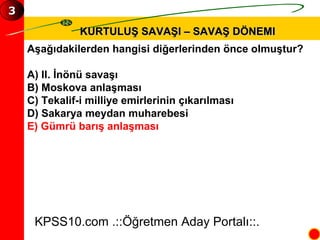 KURTULUŞ SAVAŞI – SAVAŞ DÖNEMI Aşağıdakilerden hangisi diğerlerinden önce olmuştur? A) II. İnönü savaşı B) Moskova anlaşması C) Tekalif-i milliye emirlerinin çıkarılması D) Sakarya meydan muharebesi E) Gümrü barış anlaşması KPSS10.com .::Öğretmen Aday Portalı::. 3 