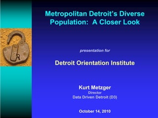 Metropolitan Detroit’s Diverse
 Population: A Closer Look


           presentation for


  Detroit Orientation Institute


           Kurt Metzger
                Director
        Data Driven Detroit (D3)


           October 14, 2010
 