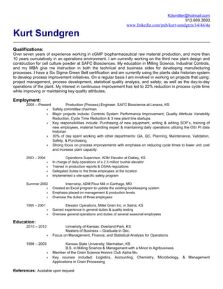 Kdsmiller@hotmail.com
                                                                                                        913.669.3693
                                                                          www.linkedin.com/pub/kurt-sundgren/14/46/4a

Kurt Sundgren
Qualifications:
Over seven years of experience working in cGMP biopharmaceutical raw material production, and more than
10 years cumulatively in an operations environment. I am currently working on the third new plant design and
construction for cell culture powder at SAFC Biosciences. My education in Milling Science, Industrial Controls,
and my MBA give me instruction in both the technical and business sides for developing manufacturing
processes. I have a Six Sigma Green Belt certification and am currently using the plants data historian system
to develop process improvement initiatives. On a regular basis I am involved in working on projects that using:
project management, process development, statistical quality analysis, and safety; as well as the day-to-day
operations of the plant. My interest in continuous improvement has led to 22% reduction in process cycle time
while improving or maintaining key quality attributes.

Employment:
       2005 – Present          Production (Process) Engineer, SAFC Bioscience at Lenexa, KS
                  ♦ Safety committee chairman
                  ♦ Major projects include: Controls System Performance Improvement, Quality Attribute Variability
                      Reduction, Cycle Time Reduction & 3 new plant line startups.
                  ♦ Key responsibilities include: Purchasing of new equipment, writing & editing SOP’s, training of
                      new employees, material handling expert & maintaining daily operations utilizing the OSI PI data
                      historian
                  ♦ 30% of day spent working with other departments: QA, QC, Planning, Maintenance, Validation,
                      Safety, & Purchasing.
                  ♦ Strong focus on process improvements with emphasis on reducing cycle times to lower unit cost
                      and increase plant capacity.

       2003 – 2004                Operations Supervisor, ADM Elevator at Oakley, KS
                     ♦   In charge of daily operations of a 2.3 million bushel elevator
                     ♦   Trained in production reports & OSHA regulations
                     ♦   Delegated duties to the three employees at the location
                     ♦   Implemented a site-specific safety program

       Summer 2002               Internship, ADM Flour Mill in Carthage, MO
                 ♦       Created an Excel program to update the existing bookkeeping system
                 ♦       Emphasis placed on management & production levels
                 ♦       Oversaw the duties of three employees

       1995 – 2001               Elevator Operations, Miller Grain Inc. in Salina, KS
                     ♦   Gained experience in general duties & quality testing
                     ♦   Oversaw general operations and duties of several seasonal employees

Education:
       2010 – 2012              University of Kansas; Overland Park, KS
                                Masters of Business – Graduate in Dec.
                     ♦   Focus on Management, Finance, and Statistical Analysis for Operations

       1998 – 2003               Kansas State University; Manhattan, KS
                                 B.S. in Milling Science & Management with a Minor in Agribusiness
                     ♦   Member of the Grain Science Honors Club Alpha Mu
                     ♦   Key courses included: Logistics, Accounting, Chemistry, Microbiology, & Management
                         Applications in Grain Processing

References: Available upon request
 
