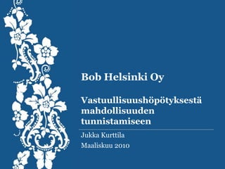Bob Helsinki OyVastuullisuushöpötyksestä mahdollisuuden tunnistamiseen Jukka Kurttila Maaliskuu 2010 