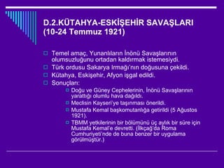 D.2.KÜTAHYA-ESKİŞEHİR SAVAŞLARI (10-24 Temmuz 1921) Temel amaç, Yunanlıların İnönü Savaşlarının olumsuzluğunu ortadan kaldırmak istemesiydi. Türk ordusu Sakarya Irmağı’nın doğusuna çekildi. Kütahya, Eskişehir, Afyon işgal edildi. Sonuçları: Doğu ve Güney Cephelerinin, İnönü Savaşlarının yarattığı olumlu hava dağıldı. Meclisin Kayseri’ye taşınması önerildi. Mustafa Kemal başkomutanlığa getirildi (5 Ağustos 1921). TBMM yetkilerinin bir bölümünü üç aylık bir süre için Mustafa Kemal’e devretti. (İlkçağ’da Roma Cumhuriyeti’nde de buna benzer bir uygulama görülmüştür.) 