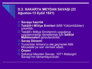 D.3. SAKARYA MEYDAN SAVAŞI (23 Ağustos-13 Eylül 1921) Savaşa hazırlık Tekâlif-i Milliye Emirleri  (Milli Yükümlülükler) çıkartıldı. Tekâlif-i Milliye Emirlerinin uygulanıp uygulanmadığı denetlemek için  İstiklal Mahkemeleri  görevlendirildi. Savaş Dönemi Yunanlılar Ankara’yı ele geçirerek Milli Mücadele’ye son vermek istedi. Önemi Sakarya Meydan Savaşı, 1071 Malazgirt Savaşı’nın tamamlayıcısıdır. 