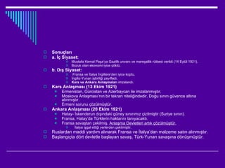 Sonuçları a. İç Siyaset: Mustafa Kemal Paşa’ya Gazilik unvanı ve mareşallik rütbesi verildi (14 Eylül 1921). Bozuk olan ekonomi iyice çöktü. b. Dış Siyaset: Fransa ve İtalya İngiltere’den iyice koptu. İngiliz-Yunan işbirliği zayıfladı. Kars ve Ankara Anlaşmaları  imzalandı. Kars Anlaşması (13 Ekim 1921) Ermenistan, Gürcistan ve Azerbaycan ile imzalanmıştır. Moskova Anlaşması’nın bir tekrarı niteliğindedir. Doğu sınırı güvence altına alınmıştır. Ermeni sorunu çözülmüştür. Ankara Anlaşması (20 Ekim 1921) Hatay- İskenderun dışındaki güney sınırımız çizilmiştir (Suriye sınırı). Fransa, Hatay’da Türklerin haklarını tanıyacaktı. Fransa savaştan çekilmiş,  Anlaşma Devletleri artık çözülmüştür. İtalya işgal ettiği yerlerden çekilmiştir. Ruslardan maddi yardım alınarak Fransa ve İtalya’dan malzeme satın alınmıştır. Başlangıçta dört devletle başlayan savaş, Türk-Yunan savaşına dönüşmüştür. 