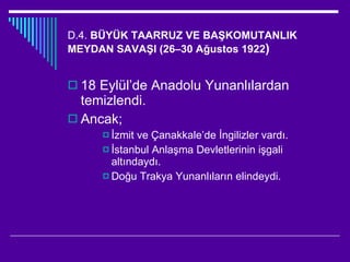 D.4.  BÜYÜK TAARRUZ VE BAŞKOMUTANLIK MEYDAN SAVAŞI (26–30 Ağustos 1922 ) 18 Eylül’de Anadolu Yunanlılardan temizlendi. Ancak; İzmit ve Çanakkale’de İngilizler vardı. İstanbul Anlaşma Devletlerinin işgali altındaydı. Doğu Trakya Yunanlıların elindeydi. 