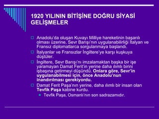 1920 YILININ BİTİŞİNE DOĞRU SİYASİ GELİŞMELER Anadolu’da oluşan Kuvayı Milliye hareketinin başarılı olması üzerine, Sevr Barışı’nın uygulanabilirliği İtalyan ve Fransız diplomatlarca sorgulanmaya başlandı. İtalyanlar ve Fransızlar İngiltere’ye karşı kuşkuya düştüler. İngiltere, Sevr Barışı’nı imzalamaktan başka bir işe yaramayan Damat Ferit’in yerine daha ılımlı birini işbaşına getirmeyi düşündü.  Onlara göre, Sevr’in uygulanabilmesi için, önce Anadolu’nun inandırılması gerekiyordu. Damat Ferit Paşa’nın yerine, daha ılımlı bir insan olan  Tevfik Paşa  kabine kurdu. Tevfik Paşa, Osmanlı’nın son sadrazamıdır. 