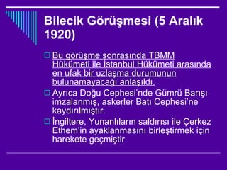 Bilecik Görüşmesi (5 Aralık 1920) Bu görüşme sonrasında TBMM Hükümeti ile İstanbul Hükümeti arasında en ufak bir uzlaşma durumunun bulunamayacağı anlaşıldı. Ayrıca Doğu Cephesi’nde Gümrü Barışı imzalanmış, askerler Batı Cephesi’ne kaydırılmıştır. İngiltere, Yunanlıların saldırısı ile Çerkez Ethem’in ayaklanmasını birleştirmek için harekete geçmiştir  