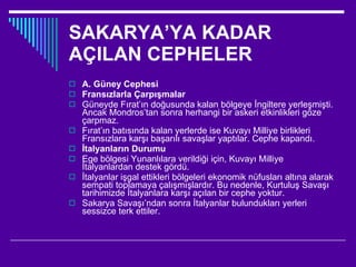 SAKARYA’YA KADAR AÇILAN CEPHELER A. Güney Cephesi Fransızlarla Çarpışmalar Güneyde Fırat’ın doğusunda kalan bölgeye İngiltere yerleşmişti. Ancak Mondros’tan sonra herhangi bir askeri etkinlikleri göze çarpmaz. Fırat’ın batısında kalan yerlerde ise Kuvayı Milliye birlikleri Fransızlara karşı başarılı savaşlar yaptılar. Cephe kapandı. İtalyanların Durumu Ege bölgesi Yunanlılara verildiği için, Kuvayı Milliye İtalyanlardan destek gördü. İtalyanlar işgal ettikleri bölgeleri ekonomik nüfusları altına alarak sempati toplamaya çalışmışlardır. Bu nedenle, Kurtuluş Savaşı tarihimizde İtalyanlara karşı açılan bir cephe yoktur. Sakarya Savaşı’ndan sonra İtalyanlar bulundukları yerleri sessizce terk ettiler.  