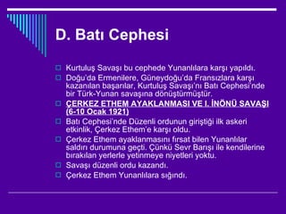 D. Batı Cephesi Kurtuluş Savaşı bu cephede Yunanlılara karşı yapıldı. Doğu’da Ermenilere, Güneydoğu’da Fransızlara karşı kazanılan başarılar, Kurtuluş Savaşı’nı Batı Cephesi’nde bir Türk-Yunan savaşına dönüştürmüştür. ÇERKEZ ETHEM AYAKLANMASI VE I. İNÖNÜ SAVAŞI (6-10 Ocak 1921) Batı Cephesi’nde Düzenli ordunun giriştiği ilk askeri etkinlik, Çerkez Ethem’e karşı oldu. Çerkez Ethem ayaklanmasını fırsat bilen Yunanlılar saldırı durumuna geçti. Çünkü Sevr Barışı ile kendilerine bırakılan yerlerle yetinmeye niyetleri yoktu. Savaşı düzenli ordu kazandı. Çerkez Ethem Yunanlılara sığındı. 
