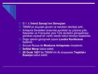 D.1.  I. İnönü Savaşı’nın Sonuçları TBMM’ye duyulan güven ve meclisin otoritesi arttı. Anlaşma Devletleri arasında ayrılıklar su yüzüne çıktı. İtalyanlar ve Fransızlar yeni Türk devletini görüşülmesi gereken siyasal bir varlık olarak kabul etmeye başladılar. Doğu işlerini görüşmek üzere  Londra Konferansı  toplandı.  Sovyet Rusya ile  Moskova Anlaşması  imzalandı. İstiklal Marşı  kabul edildi. 20 Ocak 1921’ de TBMM’nin ilk anayasası  Teşkilat-ı Esasiye  kabul edildi. 