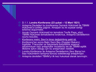 D.1.1.  Londra Konferansı (23 şubat – 12 Mart 1921) Anlaşma Devletleri bu konferansa Osmanlı Hükümeti ile TBMM Hükümeti’ni birlikte çağırdı. Amaçları bu iki siyasal varlığı birbirine düşürmekti. Ancak Osmanlı Hükümeti’nin temsilcisi Tevfik Paşa, sözü TBMM Hükümeti temsilcilerine bırakınca, Anlaşma Devletlerinin oyunu bozuldu. Konferans metni, Sevr’in biraz değiştirilmiş şekli idi. Konferans’tan sonra Bekir Sami Bey (Dışişleri Bakanı), İngilizler, Fransızlar ve İtalyanlarla karşılıklılık esasına dayanmayan bazı anlaşmalar imzalamış ise de TBMM eşitlik ilkesine aykırı olduğu için bu anlaşmaları reddetti.  Londra Konferansı ile Anlaşma Devletlerinin Sevr Barışı’nın bazı hükümlerini tartışma konusu edebileceği anlaşılmıştır. Anlaşma devletleri TBMM’yi ilk kez hukuksal olarak tanımıştır. 