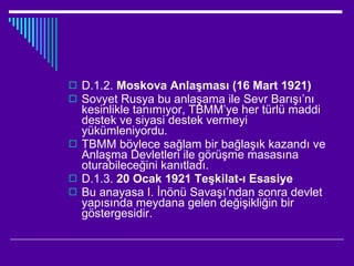 D.1.2.  Moskova Anlaşması (16 Mart 1921) Sovyet Rusya bu anlaşama ile Sevr Barışı’nı kesinlikle tanımıyor, TBMM’ye her türlü maddi destek ve siyasi destek vermeyi yükümleniyordu. TBMM böylece sağlam bir bağlaşık kazandı ve Anlaşma Devletleri ile görüşme masasına oturabileceğini kanıtladı. D.1.3.  20 Ocak 1921 Teşkilat-ı Esasiye Bu anayasa I. İnönü Savaşı’ndan sonra devlet yapısında meydana gelen değişikliğin bir göstergesidir. 