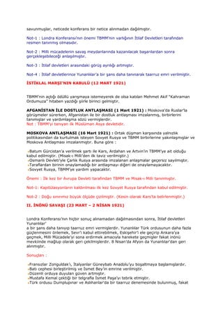 savunmuşlar, neticede konferans bir netice alınmadan dağılmıştır.

Not-1 : Londra Konferansı’nın önemi TBMM’nin varlığının İtilaf Devletleri tarafından
resmen tanınmış olmasıdır.

Not-2 : Milli mücadelenin savaş meydanlarında kazanılacak başarılardan sonra
gerçekleşebileceği anlaşılmıştır.

Not-3 : İtilaf devletleri arasındaki görüş ayrılığı artmıştır.

Not-4 : İtilaf devletlerince Yunanlılar’a bir şans daha tanınarak taarruz emri verilmiştir.

İSTİKLAL MARŞI’NIN KABULÜ (12 MART 1921)


TBMM’nin açtığı ödüllü yarışmaya istemeyerek de olsa katılan Mehmet Akif “Kahraman
Ordumuza” hitaben yazdığı şiirle birinci gelmiştir.

AFGANİSTAN İLE DOSTLUK ANTLAŞMASI (1 Mart 1921) : Moskova’da Ruslar’la
görüşmeler sürerken, Afganistan ile bir dostluk antlaşması imzalanmış, birbirlerini
tanımışlar ve yardımlaşma sözü vermişlerdir.
Not : TBMM’yi tanıyan ilk Müslüman Asya devletidir.

MOSKOVA ANTLAŞMASI (16 Mart 1921) : Ortak düşman karşısında yalnızlık
politikasından da kurtulmak isteyen Sovyet Rusya ve TBMM birbirlerine yakınlaşmışlar ve
Moskova Antlaşması imzalanmıştır. Buna göre :

 Batum Gürcistan’a verilmek şartı ile Kars, Ardahan ve Artvin’in TBMM’ye ait olduğu
kabul edilmiştir. (Misak-ı Milli’den ilk taviz verilmiştir.)
 Osmanlı Devleti’yle Çarlık Rusya arasında imzalanan anlaşmalar geçersiz sayılmıştır.
 Taraflardan birinin onaylamadığı bir antlaşmayı diğeri de onaylamayacaktır.
 Sovyet Rusya, TBMM’ye yardım yapacaktır.

Önemi : İlk kez bir Avrupa Devleti tarafından TBMM ve Misak-ı Milli tanınmıştır.

Not-1: Kapitülasyonların kaldırılması ilk kez Sovyet Rusya tarafından kabul edilmiştir.

Not-2 : Doğu sınırımız büyük ölçüde çizilmiştir. (Kesin olarak Kars’ta belirlenmiştir.)

II. İNÖNÜ SAVAŞI (23 MART – 2 NİSAN 1921)


Londra Konferansı’nın hiçbir sonuç alınamadan dağılmasından sonra, İtilaf devletleri
Yunanlılar’
a bir şans daha tanıyıp taarruz emri vermişlerdir. Yunanlılar Türk ordusunun daha fazla
güçlenmesini önlemek, Sevr’i kabul ettirebilmek, Eskişehir’i ele geçirip Ankara’ya
geçmek, Milli Mücadele’yi sona erdirmek amacıyla harekete geçmişler fakat inönü
mevkiinde mağlup olarak geri çekilmişlerdir. 8 Nisan’da Afyon da Yunanlılar’dan geri
alınmıştır.

Sonuçları :

 Fransızlar Zonguldak’ı, İtalyanlar Güneybatı Anadolu’yu boşaltmaya başlamışlardır.
 Batı cephesi birleştirilmiş ve İsmet Bey’in emrine verilmiştir.
 Düzenli orduya duyulan güven artmıştır.
 Mustafa Kemal çektiği bir telgrafla İsmet Paşa’yı tebrik etmiştir.
 Türk ordusu Dumplupınar ve Aslıhanlar’da bir taarruz denemesinde bulunmuş, fakat
 