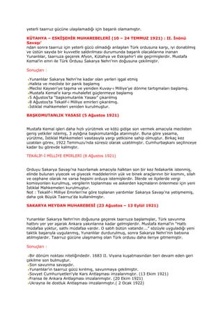 yeterli taarruz gücüne ulaşılamadığı için başarılı olamamıştır.

KÜTAHYA – ESKİŞEHİR MUHAREBELERİ (10 – 24 TEMMUZ 1921) : II. İnönü
Savaşı’
ndan sonra taarruz için yeterli gücü olmadığı anlaşılan Türk ordusuna karşı, iyi donatılmış
ve üstün sayıda bir kuvvetle saldırılması durumunda başarılı olacaklarına inanan
Yunanlılar, taarruza geçerek Afyon, Kütahya ve Eskişehir’i ele geçirmişlerdir. Mustafa
Kemal’in emri ile Türk Ordusu Sakarya Nehri’nin doğusuna çekilmiştir.

Sonuçları :

 Yunanlılar Sakarya Nehri’ne kadar olan yerleri işgal etmiş
 Halkta ve mecliste bir panik başlamış
 Meclisi Kayseri’ye taşıma ve yeniden Kuvay-ı Milliye’ye dönme tartışmaları başlamış.
 Mustafa Kemal’e karşı muhalefet güçlenmeye başlamış
 5 Ağustos’ta “başkomutanlık Yasası” çıkarılmış
 8 Ağustos’ta Tekalif-i Milliye emirleri çıkarılmış.
 İstiklal mahkemeleri yeniden kurulmuştur.

BAŞKOMUTANLIK YASASI (5 Ağustos 1921)


Mustafa Kemal işleri daha hızlı yürütmek ve kötü gidişe son vermek amacıyla meclisten
geniş yetkiler istemiş, 3 aylığına başkomutanlığa atanmıştır. Buna göre yasama,
yürütme, İstiklal Mahkemeleri vasıtasıyla yargı yetkisine sahip olmuştur. Birkaç kez
uzatılan görev, 1922 Temmuzu’nda süresiz olarak uzatılmıştır. Cumhurbaşkanı seçilinceye
kadar bu görevde kalmıştır.

TEKALİF-İ MİLLİYE EMİRLERİ (8 Ağustos 1921)


Orduyu Sakarya Savaşı’na hazırlamak amacıyla halktan son bir kez fedakarlık istenmiş,
elinde bulunan yiyecek ve giyecek maddelerinin yük ve binek araçlarının bir kısmını, silah
ve cephane olarak ne varsa hepsini orduya istemişlerdir. İllerde ve ilçelerde vergi
komisyonları kurulmuş, vergilerin toplanması ve askerden kaçmaların önlenmesi için yeni
İstiklal Mahkemeleri kurulmuştur.
Not : Tekalif-i Milliye Emirleri’ne göre toplanan yardımlar Sakarya Savaşı’na yetişmemiş,
daha çok Büyük Taarruz’da kullanılmıştır.

SAKARYA MEYDAN MUHAREBESİ (23 Ağustos – 13 Eylül 1921)


Yunanlılar Sakarya Nehri’nin doğusuna geçerek taarruza başlamışlar, Türk savunma
hattını yer yer aşarak Ankara yakınlarına kadar gelmişlerdir. Mustafa Kemal’in “Hattı
müdafaa yoktur, sathı müdafaa vardır. O satıh bütün vatandır...” sözüyle uyguladığı yeni
taktik başarıyla uygulanmış, Yunanlılar durdurulmuş, sonra Sakarya Nehri’nin batısına
atılmışlardır. Taarruz gücüne ulaşmamış olan Türk ordusu daha ileriye gitmemiştir.

Sonuçları :

 Bir dönüm noktası niteliğindedir. 1683 II. Viyana kuşatmasından beri devam eden geri
çekilme son bulmuştur.
 Son savunma savaşıdır.
 Yunanlılar’ın taarruz gücü kırılmış, savunmaya çekilmiştir.
 Sovyet Cumhuriyetleri’yle Kars Antlaşması imzalanmıştır. (13 Ekim 1921)
 Fransa ile Ankara Antlaşması imzalanmıştır. (20 Ekim 1921)
 Ukrayna ile dostluk Antlaşması imzalanmıştır.( 2 Ocak 1922)
 