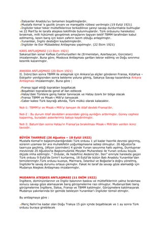 İtalyanlar Anadolu’yu tamamen boşaltmışlardır.
 Mustafa Kemal ‘e gazilik ünvanı ve mareşallik rütbesi verilmiştir.(19 Eylül 1921)
 İngilizler teker teker müttefiklerince terkedilince çareyi savaşı durdurmakta bulmuşlar
ve 22 Mart’ta iki tarafa ateşkes teklifinde bulunmuşlardır. Türk ordusunu hareketsiz
bırakmak, milli hükümeti gevşetmek amaçlarını taşıyan teklif TBMM tarafından kabul
edilmemiş, kesin barış için kesin zaferin lazım olduğu anlaşılmıştır.
 Yunanlılar, İngiliz desteğini kaybetmişlerdir.
 İngilizler ile Esir Mübadelesi Antlaşması yapılmıştır. (22 Ekim 1921)

KARS ANTLAŞMASI (13 Ekim 1921)
Sakarya’dan sonar Kafkas Cumhuriyetleri ile (Ermenistan, Azerbaycan, Gürcistan)
imzalanmıştır. Buna göre; Moskova Antlaşması şartları tekrar edilmiş ve Doğu sınırımız
kesinlik kazanmıştır.


ANKARA ANTLAŞMASI (20 Ekim 1921)
II. İnönü’den sonra TBMM ile anlaşmak için Ankara’ya elçiler gönderen Fransa, Kütahya –
Eskişehir yenilgisinden sonra bekleme yoluna gitmiş, Sakarya Savaşı kazanılınca Ankara
Antlaşması imzalanmıştır. Buna göre :

 Fransa işgal ettiği toprakları boşaltacak
 Boşaltılan topraklarda genel af ilan edilecek
 Hatay’daki Türklere geniş haklar tanınacak ve Hatay özerk bir bölge olacak
 Fransa TBMM ve Misak-ı Milli’yi tanıyacak
 Caber kalesi Türk bayrağı altında, Türk mülkü olarak kalacaktır.

Not-1: TBMM’yi ve Misak-ı Milli’yi tanıyan ilk itilaf devleti Fransa’dır.

Not-2 : Bu durum itilaf devletleri arasındaki görüş ayrılığını arttırmıştır. Güney cephesi
kapanmış, buradaki askerlerimiz batıya kaydırılmıştır.

Not-3: Batum’dan sonra Hatay’ın Fransa’ya bırakılması Misak-ı Milli’den verilen ikinci
tavizdir.


BÜYÜK TAARRUZ (26 Ağustos – 18 Eylül 1922)
Mustafa Kemal’in başkomutanlığındaki Türk ordusu 1 yıl kadar hazırlık devresi geçirmiş,
sürenin uzaması bir ara muhalefetin yoğunlaşmasına sebep olmuştur. 26 Ağustos’ta
taarruza geçilmiş, (Afyon üzerinden) 4 günde Yunan savunma hattı aşılmış, Dumlupınar
mevkiinde 20 Ağustos’ta Başkomutanlık Meydan Muharebesi ile Yunan ordusu büyük
ölçüde imha edilmiştir. “ Ordular, ilk hedefiniz Akdeniz’dir. İleri” emriyle harekete geçen
Türk ordusu 9 Eylül’de İzmir’i kurtarmış, 18 Eylül’de bütün Batı Anadolu Yunanlılar’dan
temizlenmiştir.Türk ordusu kuzeye, Marmara, İstanbul ve Boğazlar’a doğru yönelmiş,
İngilizler’le savaş durumu ortaya çıkmıştır. Fakat iki taraf da savaşı göze alamadığı için
Mudanya Ateşkes Antlaşması imzalanmıştır.


MUDANYA ATEŞKES ANTLAŞMASI (11 EKİM 1922)
İngiltere, dominyonlarının ve İngiliz basınının baskısı ve müttefiklerinin yalnız bırakması
sonucu savaşı göze alamayarak barış görüşmelerine razı olmuştur. Mudanya’daki barış
görüşmelerine İngiltere, İtalya, Fransa ve TBMM katılmıştır. Görüşmelere katılmayarak
Mudanya yakınlarında bir gemide bekleyen Yunanlılar’ı İngilizler temsil etmiştir.

Bu antlaşmaya göre :

 Meriç Nehri’ne kadar olan Doğu Trakya 15 gün içinde boşaltılacak ve 1 ay sonra Türk
ordusu buraya girebilecek
 