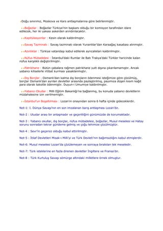 Doğu sınırımız, Moskova ve Kars antlaşmalarına göre belirlenmiştir.

    Boğazlar : Boğazlar Türkiye’nin başkanı olduğu bir komisyon tarafından idare
edilecek, her iki yakası askerden arındırılacaktır.

   Kapitülasyonlar : Kesin olarak kaldırılmıştır.

   Savaş Tazminatı : Savaş tazminatı olarak Yunanlılar’dan Karaağaç kasabası alınmıştır.

   Azınlıklar : Türkiye vatandaşı kabul edilerek ayrıcalıkları kaldırılmıştır.

   Nüfus Mübadelesi : İstanbul’daki Rumlar ile Batı Trakya’daki Türkler haricinde kalan
nüfus karşılıklı değiştirilmiştir.

   Patrikhane : Bütün çabalara rağmen patrikhane yutt dışına çıkarılamamıştır. Ancak
yabancı kiliselerle irtibat kurması yasaklanmıştır.

   Dış Borçlar : Osmanlı’dan kalma dış borçların ödenmesi isteğimize göre çözülmüş,
borçlar Osmanlı’dan ayrılan devletler arasında paylaştırılmış, payımıza düşen kısım kağıt
para olarak taksitle ödenmiştir. Duyun-i Umumiye kaldırılmıştır.

  Yabancı Okullar : Milli Eğitim Bakanlığı’na bağlanmış, bu konuda yabancı devletlerin
müdahalesine izin verilmemiştir.

   İstanbul’un Boşaltılması : Lozan’ın onayından sonra 6 hafta içinde gideceklerdir.

Not-1: I. Dünya Savaşı’nın en son imzalanan barış antlaşması Lozan’dır.

Not-2 : Uluslar arası bir anlaşmadır ve geçerliliğini günümüzde de korumaktadır.

Not-3 : Yabancı okullar, dış borçlar, nüfus mübadelesi, boğazlar, Musul meselesi ve Hatay
sorunu sonradan tekrar gündeme gelmiş ve çoğu lehimize çözülmüştür.

Not-4 : Sevr’in geçersiz olduğu kabul ettirilmiştir.

Not-5 : İtilaf Devletleri Misak-ı Milli’yi ve Türk Devleti’nin bağımsızlığını kabul etmişlerdir.

Not-6: Musul meselesi Lozan’da çözülemeyen ve sonraya bırakılan tek meseledir.

Not-7: Türk isteklerine en fazla direnen devletler İngiltere ve Fransa’dır.

Not-8 : Türk Kurtuluş Savaşı sömürge altındaki milletlere örnek olmuştur.
 