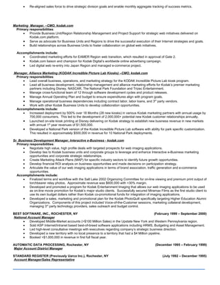 •   Re-aligned sales force to drive strategic division goals and enable monthly aggregate tracking of success metrics.




Marketing Manager, –CMO, kodak.com
  Primary responsibilities:
      •   Provide Business Unit/Region Relationship Management and Project Support for strategic web initiatives delivered on
          Kodak.com platform.
      • Serve as advocate for Business Units and Regions to drive the successful execution of their Internet strategies and goals.
      •   Build relationships across Business Units to foster collaboration on global web initiatives.

  Accomplishments include:
     •  Coordinated marketing efforts for EAMER Region web transition, which resulted in approval of Gate 2.
     • Kodak.com liaison and champion for Kodak Digital’s worldwide online advertising campaign.
     • Led digital web re-entry into Japan Region and managed e-commerce project.

Manager, Alliance Marketing (KODAK Incredible Picture Lab Kiosks) –CMO, kodak.com
 Primary responsibilities:
     •   Lead overall business, operations, and marketing strategy for the KODAK Incredible Picture Lab kiosk program.
     •   Lead all business development, relationship management and alliance marketing efforts for Kodak’s premier marketing
         partners including Disney, NASCAR, The National Park Foundation and Trizec Entertainment.
     •   Manage cross-functional team of 12 through software development cycles and product releases.
     • Manage Annual Operating Plan and budget to ensure expenditures align with program goals.
     • Manage operational business dependencies including contract labor, labor loans, and 3rd party vendors.
     •   Work with other Kodak Business Units to develop collaboration opportunities.
 Accomplishments include:
     •   Increased deployment by 500% over 18 Months (28 new kiosks) in various Kodak marketing partners with annual usage by
         700,000 consumers. This led to the development of 2,000,000+ potential new Kodak customer relationships annually.
     • Launched on-site kiosk printing at Disney delivering on Kodak strategy to establish new business revenue in new markets
         with annual 1st year revenues of $1,500,000.
     • Developed a National Park version of the Kodak Incredible Picture Lab software with ability for park specific customization.
         This resulted in approximately $500,000 in revenue for 10 National Park deployments.

Sr. Business Development Manager, Interactive e-Business - kodak.com
  Primary responsibilities:
      •   Negotiate high value, high profile deals with targeted prospects for web imaging applications.
      •   Develop ties to Kodak business units and corporate groups to leverage and enhance Interactive e-Business marketing
          opportunities and corporate strategic relationships.
      •   Create Marketing Attack Plans (MAP) for specific industry sectors to identify future growth opportunities.
      •   Develop financial ROI analysis on business opportunities and made decisions on participation strategy.
      •   Articulate the value of our web imaging applications in terms of brand association, traffic generation and e-commerce
          opportunities.
  Accomplishments include:
      •   Finalized terms and workflow with the Salt Lake 2002 Organizing Committee for on-line viewing and premium print output of
          torchbearer relay photos. Approximate revenue was $600,000 with >30% margin.
      •   Developed and promoted a program for Kodak Entertainment Imaging that allows our web imaging applications to be used
          as on-line movie promotion for Kodak’s major studio clients. Successfully secured Miramax Films as the first studio client to
          use its own budget dollars rather than Kodak co-promotional funds for integration of imaging applications.
      • Developed a sales, marketing and promotional plan for the Kodak PhotoQuilt specifically targeting Higher Education Alumni
          Organizations. Components of this project included Voice-of-the-Customer sessions, marketing collateral development,
          managing 3rd party technology providers, sales outreach and budget control.

BEST SOFTWARE, INC., ROCHESTER, NY                                                                  (February 1999 – September 2000)
National Account Manager
      •   Developed Middle-Market accounts (>$100 Million Sales) in the Upstate New York and Western Pennsylvania region.
      •   Sold ASP Internet/Intranet based best-of-breed software applications including HRMS, Budgeting and Asset Management.
      •   Led high-level consultative meetings with executives regarding company’s strategic business direction.
      •   Developed a new territory with no local presence to a territory that had a $4 Million pipeline.
      •   Booked >$1,000,000 in revenue in first full fiscal year.

AUTOMATIC DATA PROCESSING, Rochester, NY                                                           (December 1995 – February 1999)
Major Account District Manager

STANDARD REGISTER (Previously Uarco Inc.), Rochester, NY                                                (July 1992 – December 1995)
Account Manager/Sales Representative

________________________________________________
 
