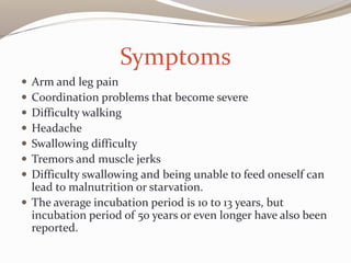 Symptoms
 Arm and leg pain
 Coordination problems that become severe
 Difficulty walking
 Headache
 Swallowing difficulty
 Tremors and muscle jerks
 Difficulty swallowing and being unable to feed oneself can
lead to malnutrition or starvation.
 The average incubation period is 10 to 13 years, but
incubation period of 50 years or even longer have also been
reported.
 