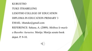 KURUETSO
TUKE ITHABELENG
LESOTHO COLLEGE OF EDUCATION
DIPLOMA IN EDUCATION PRIMARY 3
EMAIL: ithatuke@gmail.com
REFERENCE: Sekese, A. (2009). Mekhoa le maele
a Basotho: kuruetso. Morija: Morija sesuto book
depot. P. 9-10.
 