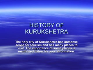 HISTORY OF KURUKSHETRA The holy city of Kurukshetra has immense scope for tourism and has many places to visit. The importance of some places is mentioned below for your information. 